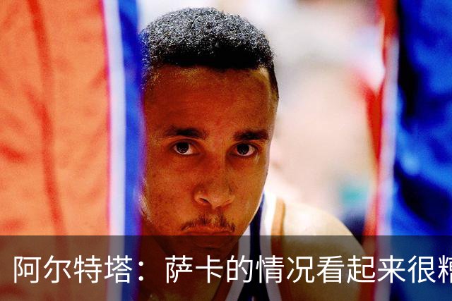 阿尔特塔：萨卡的情况看起来很糟糕 他的股四头肌受伤了